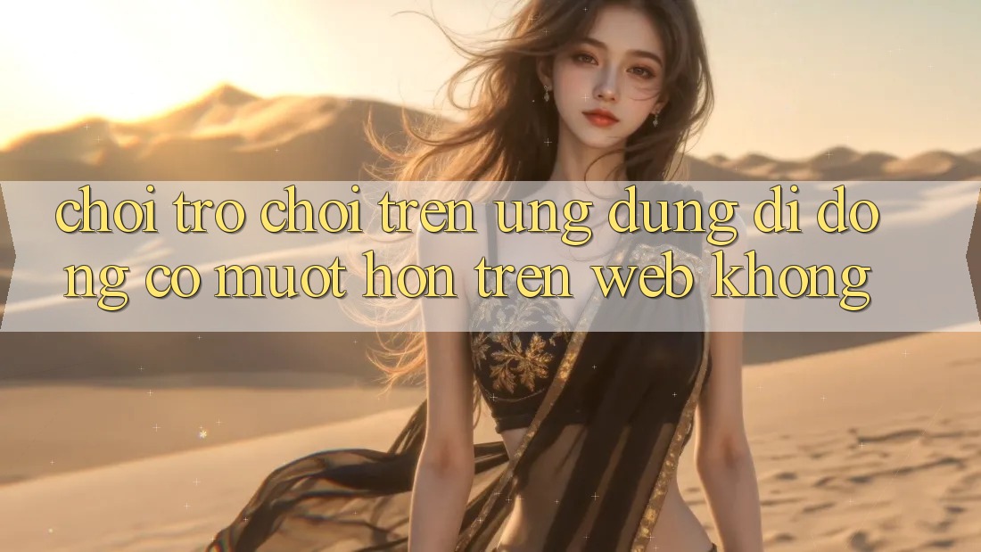 Chơi trò chơi trên ứng dụng di động có mượt hơn trên web không?