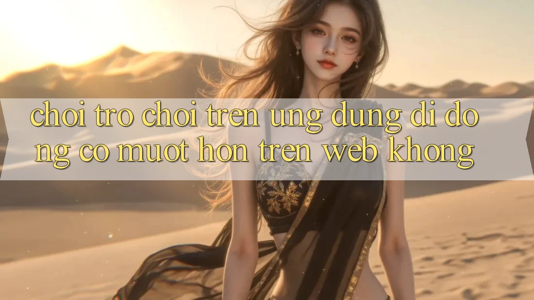 Chơi trò chơi trên ứng dụng di động có mượt hơn trên web không?
