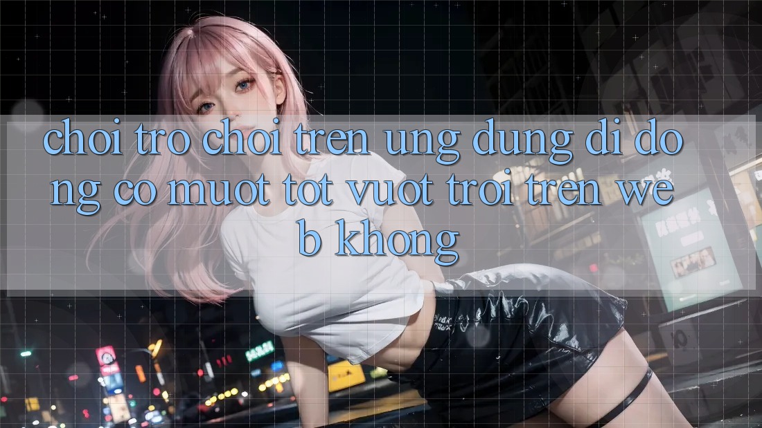 Chơi trò chơi trên ứng dụng di động có mượt tốt vượt trội trên web không?
