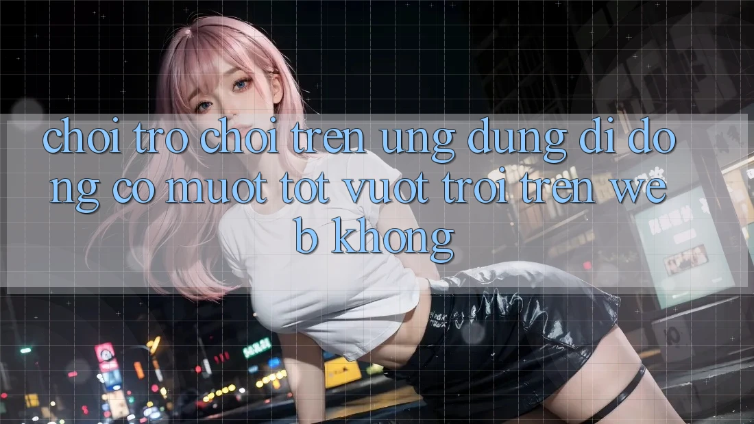 Chơi trò chơi trên ứng dụng di động có mượt tốt vượt trội trên web không?