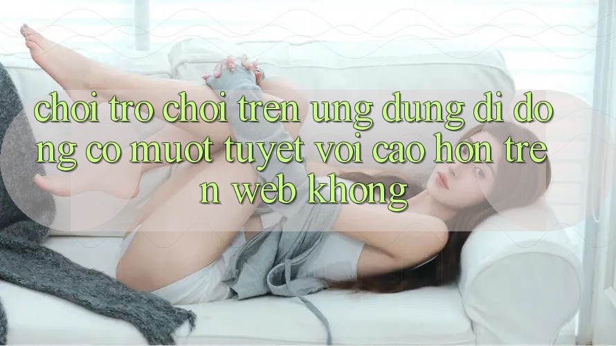 Chơi trò chơi trên ứng dụng di động có mượt tuyệt vời cao hơn trên web không?