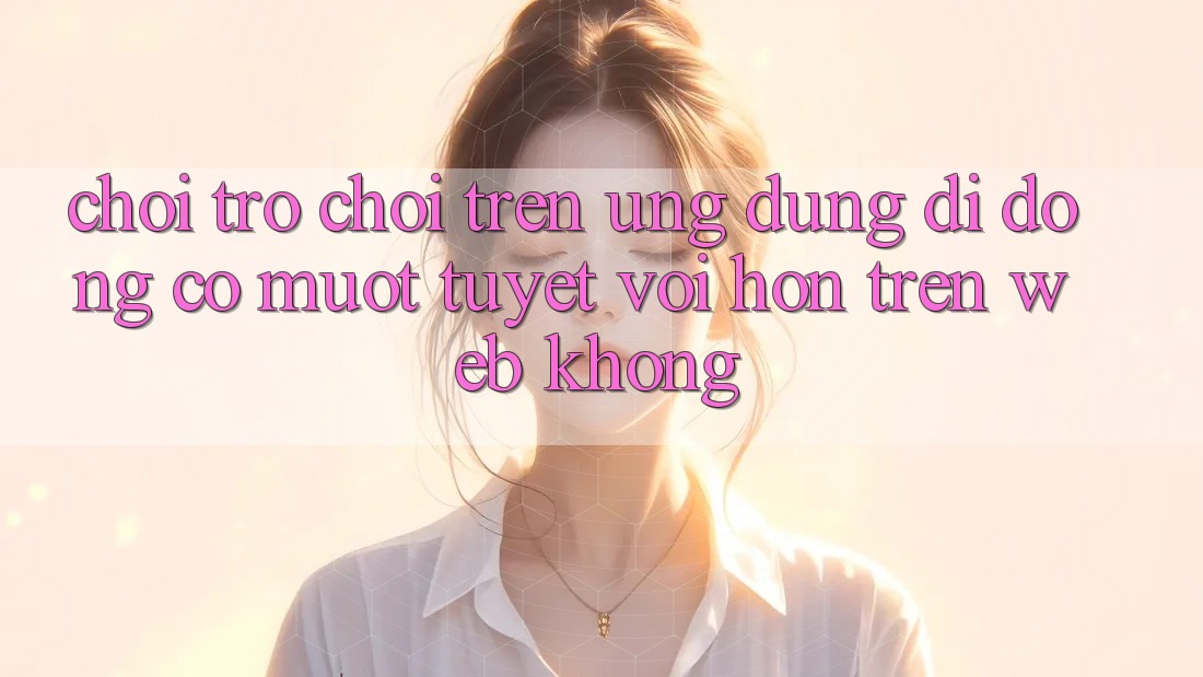 Chơi trò chơi trên ứng dụng di động có mượt tuyệt vời hơn trên web không?