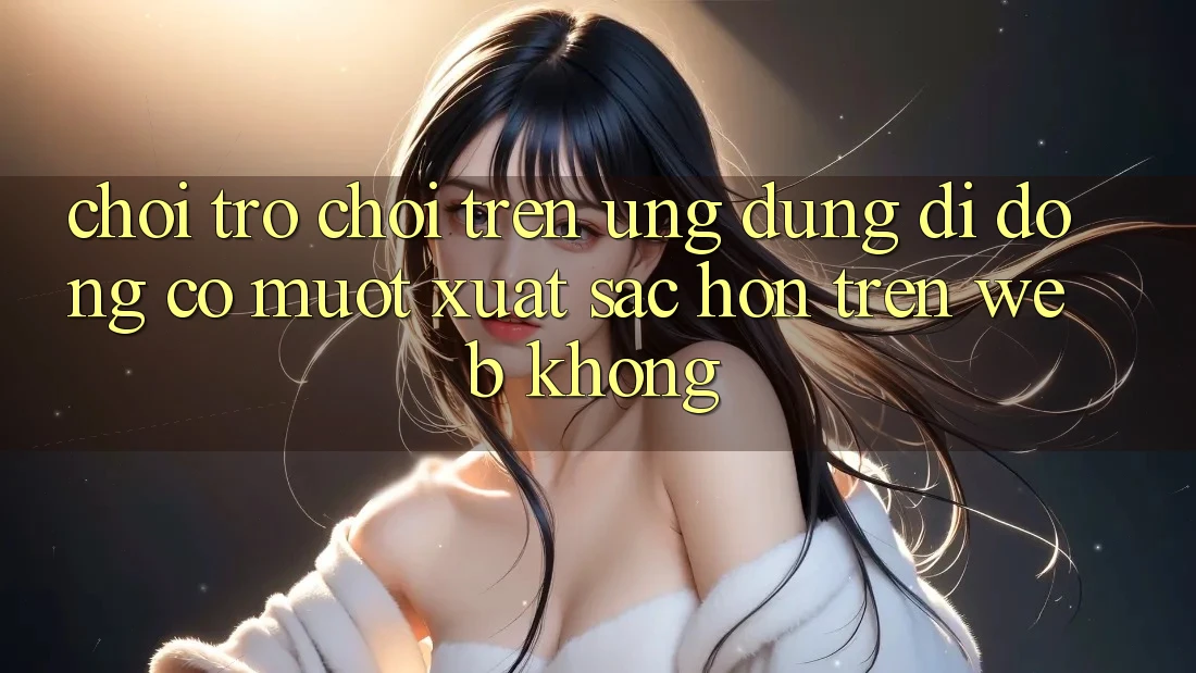 Chơi trò chơi trên ứng dụng di động có mượt xuất sắc hơn trên web không?