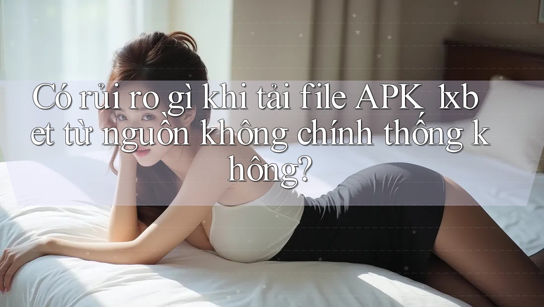 Có rủi ro gì khi tải file APK 1xbet từ nguồn không chính thống không?