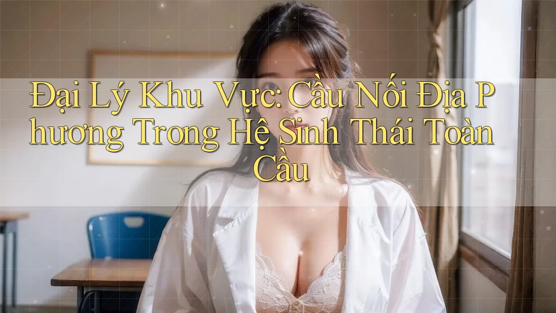 Đại Lý Khu Vực: Cầu Nối Địa Phương Trong Hệ Sinh Thái Toàn Cầu