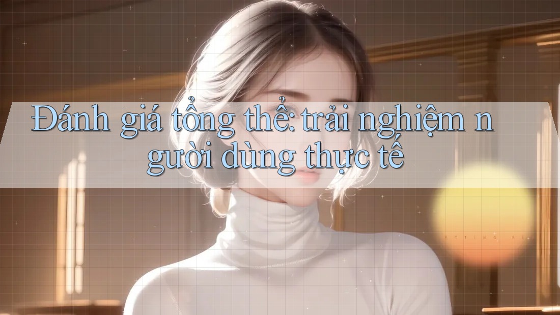Đánh giá tổng thể: trải nghiệm người dùng thực tế