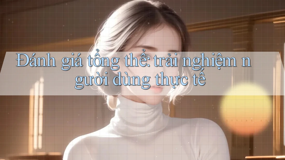 Đánh giá tổng thể: trải nghiệm người dùng thực tế
