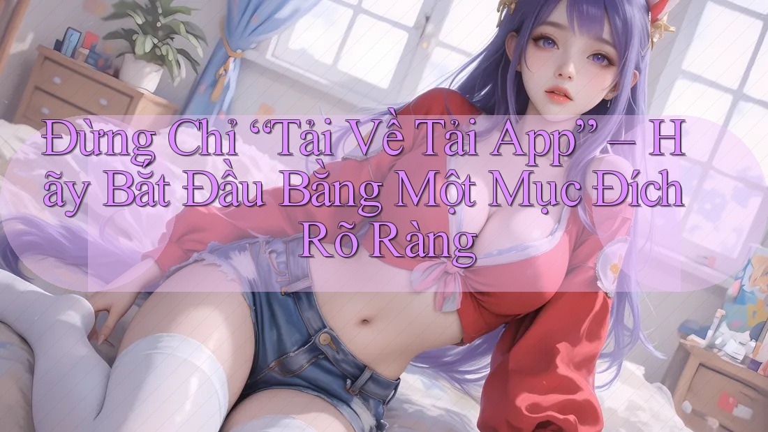 Đừng Chỉ “Tải Về Tải App” – Hãy Bắt Đầu Bằng Một Mục Đích Rõ Ràng
