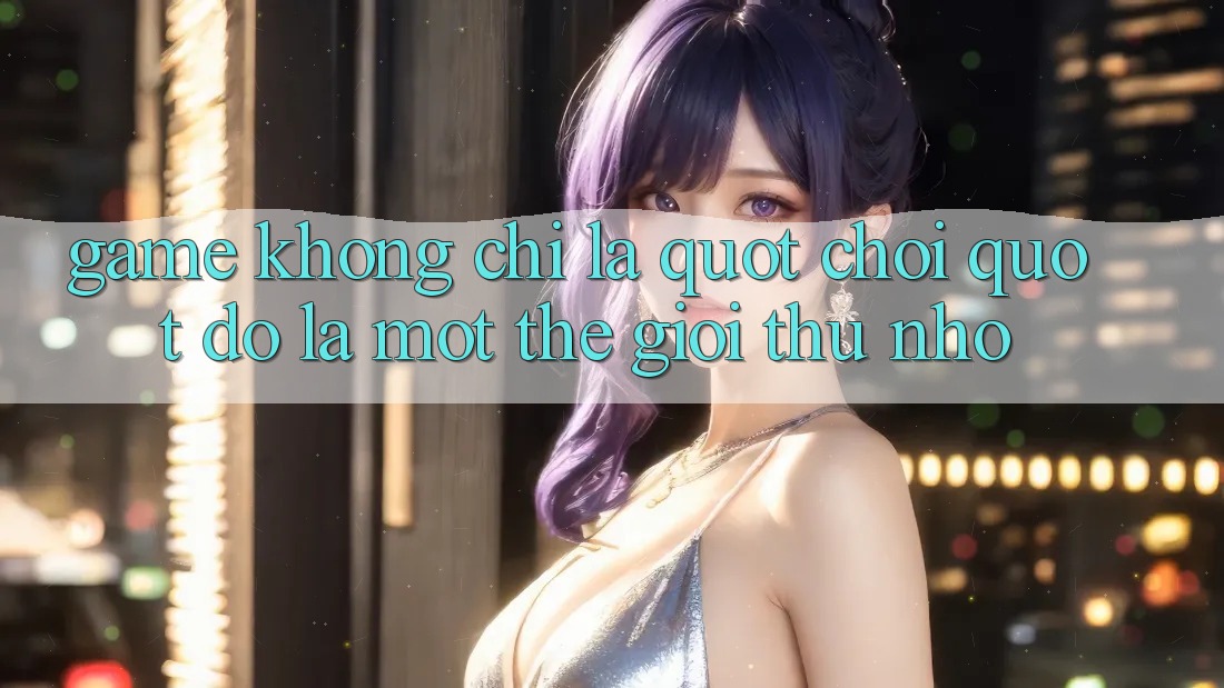 Game Không Chỉ Là " Chơi" - Đó Là Một Thế Giới Thu Nhỏ