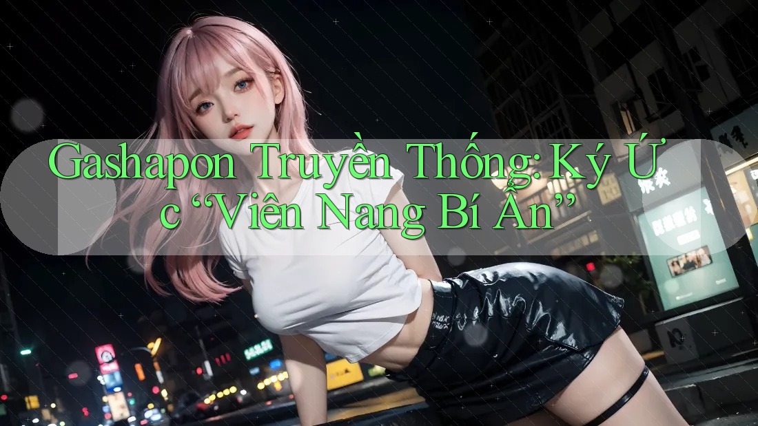 Gashapon Truyền Thống: Ký Ức “Viên Nang Bí Ẩn”