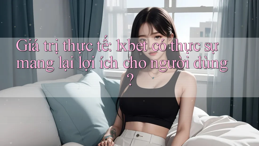 Giá trị thực tế: 1xbet có thực sự mang lại lợi ích cho người dùng?