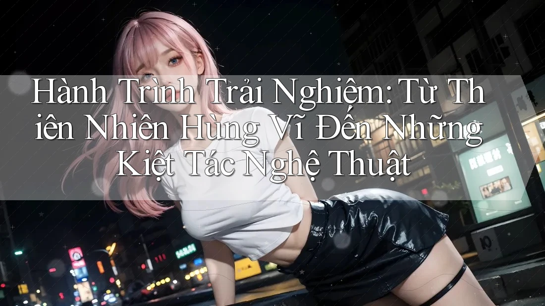 Hành Trình Trải Nghiệm: Từ Thiên Nhiên Hùng Vĩ Đến Những Kiệt Tác Nghệ Thuật