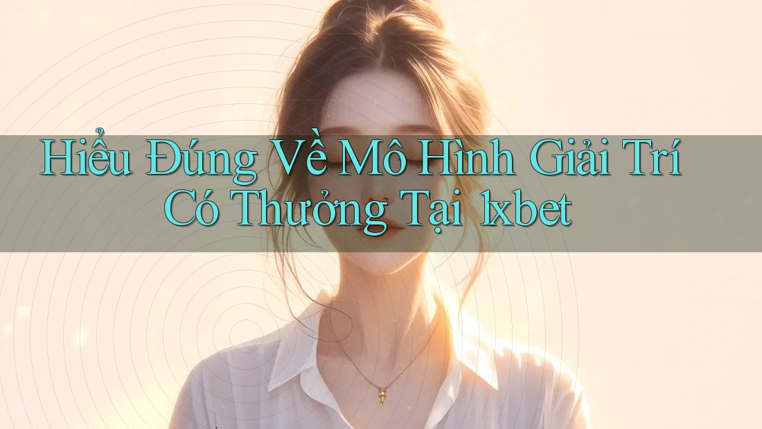 Hiểu Đúng Về Mô Hình Giải Trí Có Thưởng Tại 1xbet