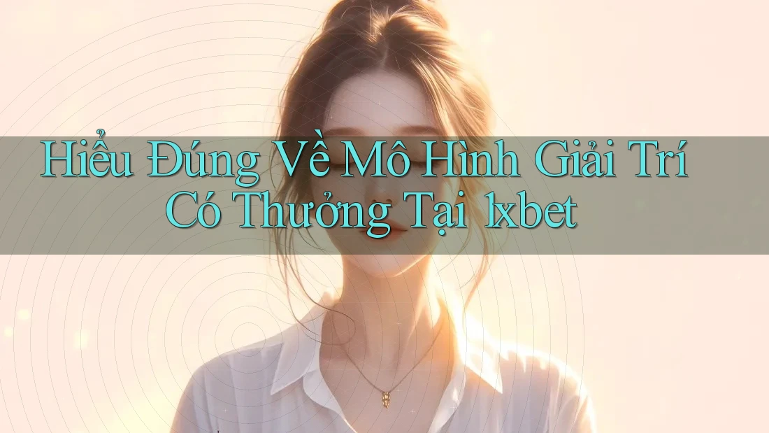 Hiểu Đúng Về Mô Hình Giải Trí Có Thưởng Tại 1xbet
