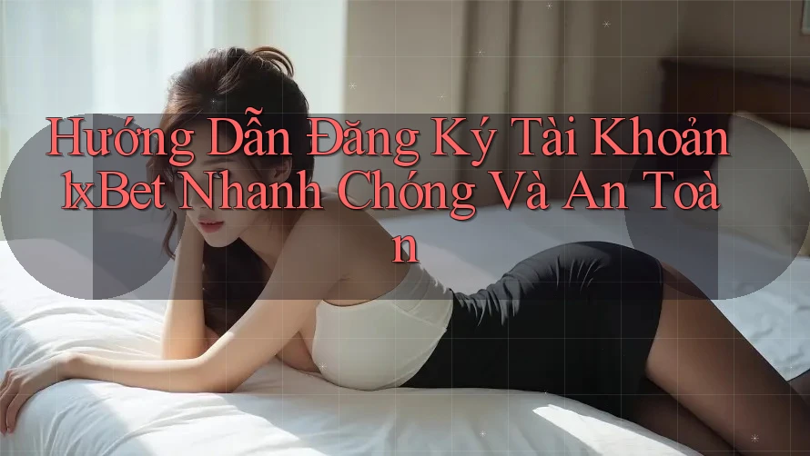Hướng Dẫn Đăng Ký Tài Khoản 1xBet Nhanh Chóng Và An Toàn