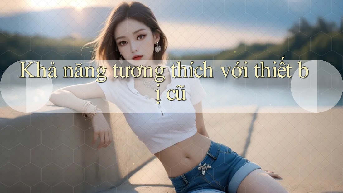 Khả năng tương thích với thiết bị cũ Khả năng tương thích với thiết bị cũ