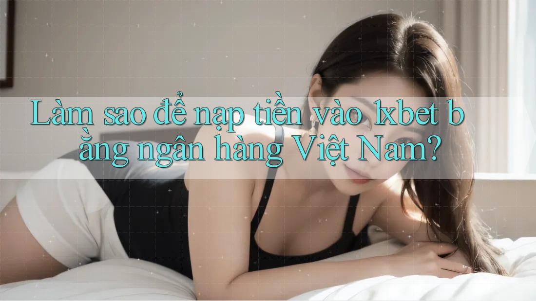 Làm sao để nạp tiền vào 1xbet bằng ngân hàng Việt Nam?