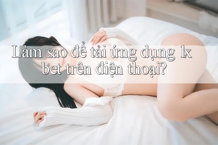 Làm sao để tải ứng dụng 1xbet trên điện thoại?