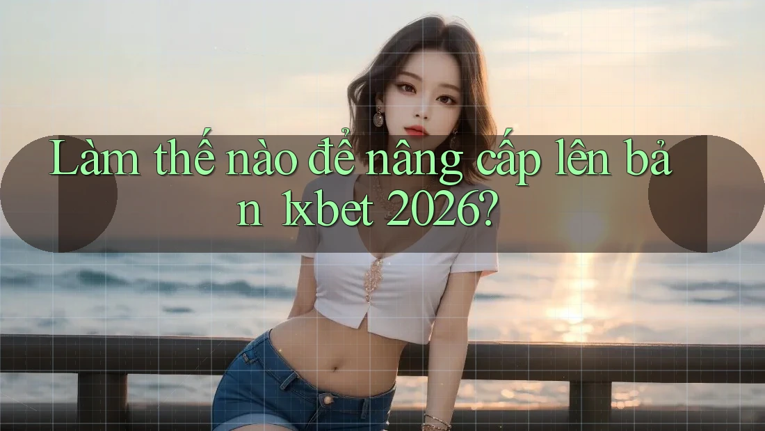 Làm thế nào để nâng cấp lên bản 1xbet 2026?