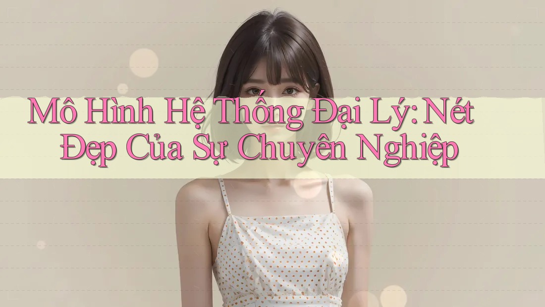 Mô Hình Hệ Thống Đại Lý: Nét Đẹp Của Sự Chuyên Nghiệp
