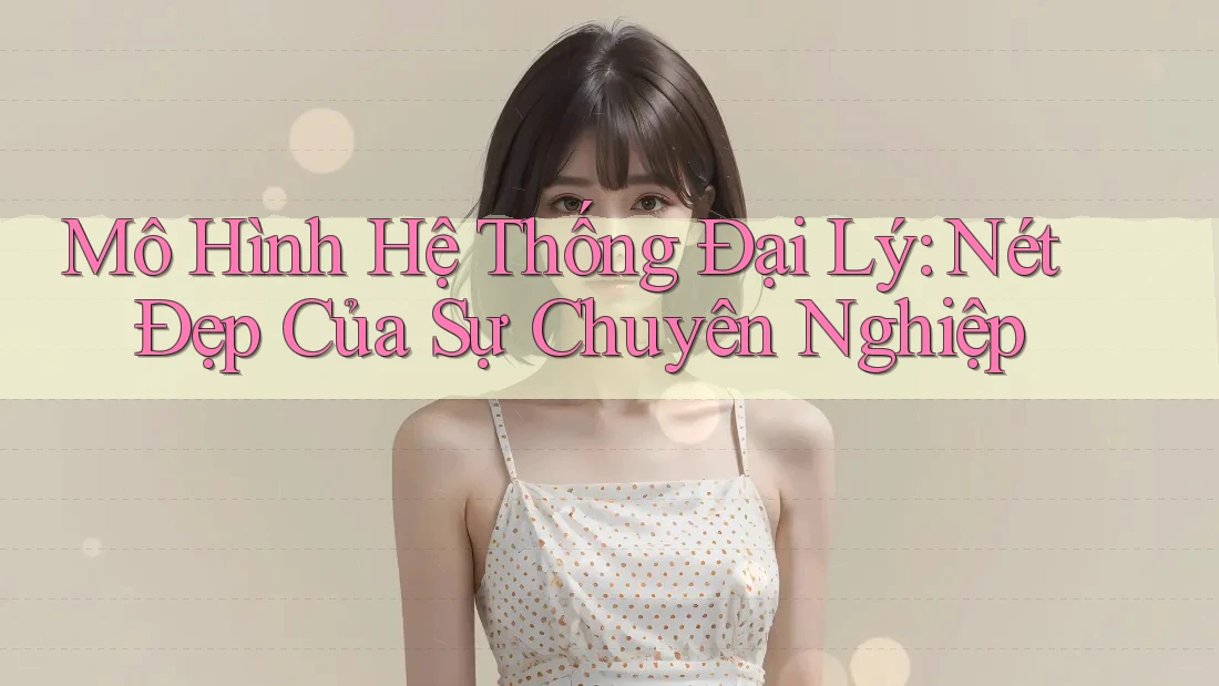 Mô Hình Hệ Thống Đại Lý: Nét Đẹp Của Sự Chuyên Nghiệp