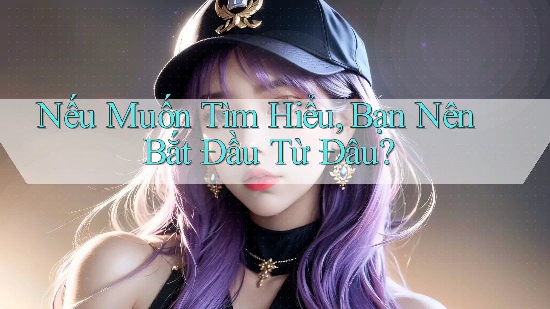Nếu Muốn Tìm Hiểu, Bạn Nên Bắt Đầu Từ Đâu?