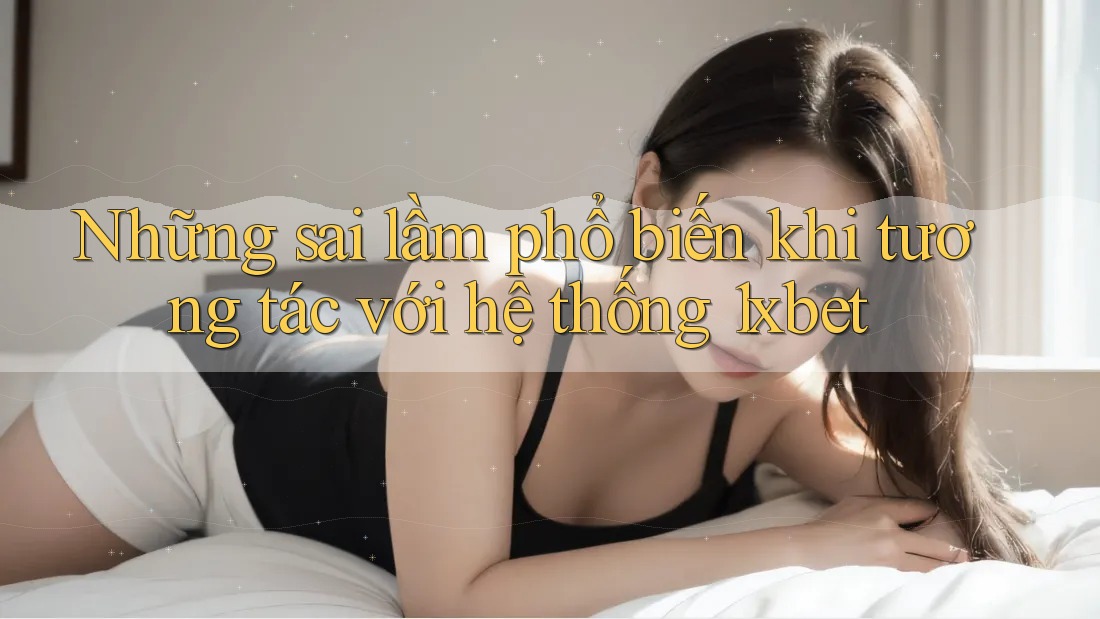 Những sai lầm phổ biến khi tương tác với hệ thống 1xbet