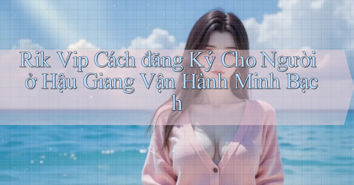 rik vip cách đăng ký cho người ở Hậu Giang vận hành minh bạch