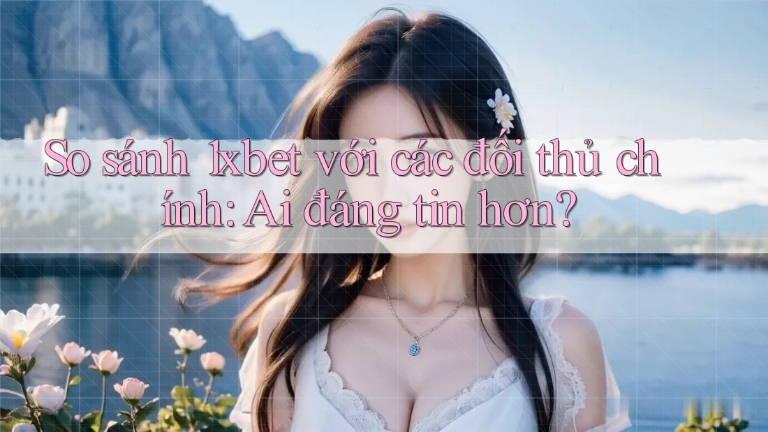 So sánh 1xbet với các đối thủ chính: Ai đáng tin hơn?