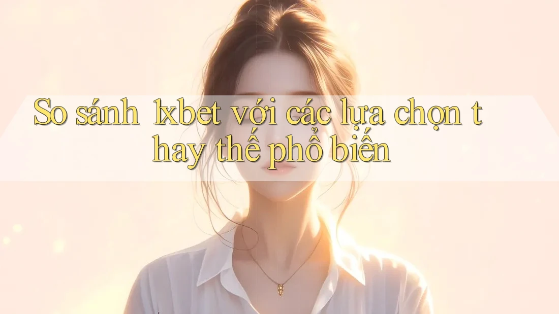 So sánh 1xbet với các lựa chọn thay thế phổ biến