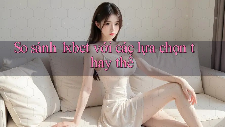 So sánh 1xbet với các lựa chọn thay thế