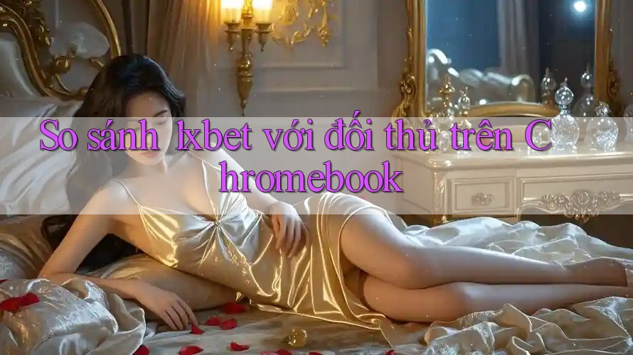So sánh 1xbet với đối thủ trên Chromebook
