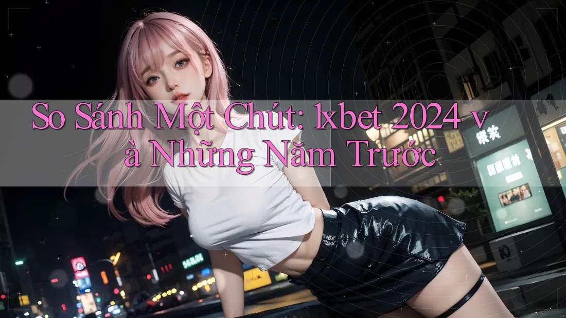 So Sánh Một Chút: 1xbet 2024 và Những Năm Trước