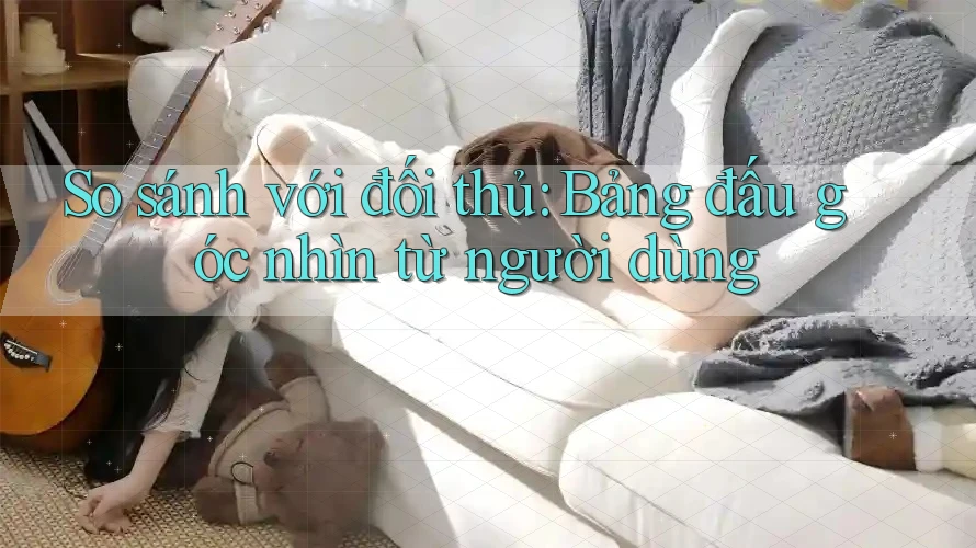 So sánh với đối thủ: Bảng đấu góc nhìn từ người dùng So sánh với đối thủ: Bảng đấu góc nhìn từ người dùng