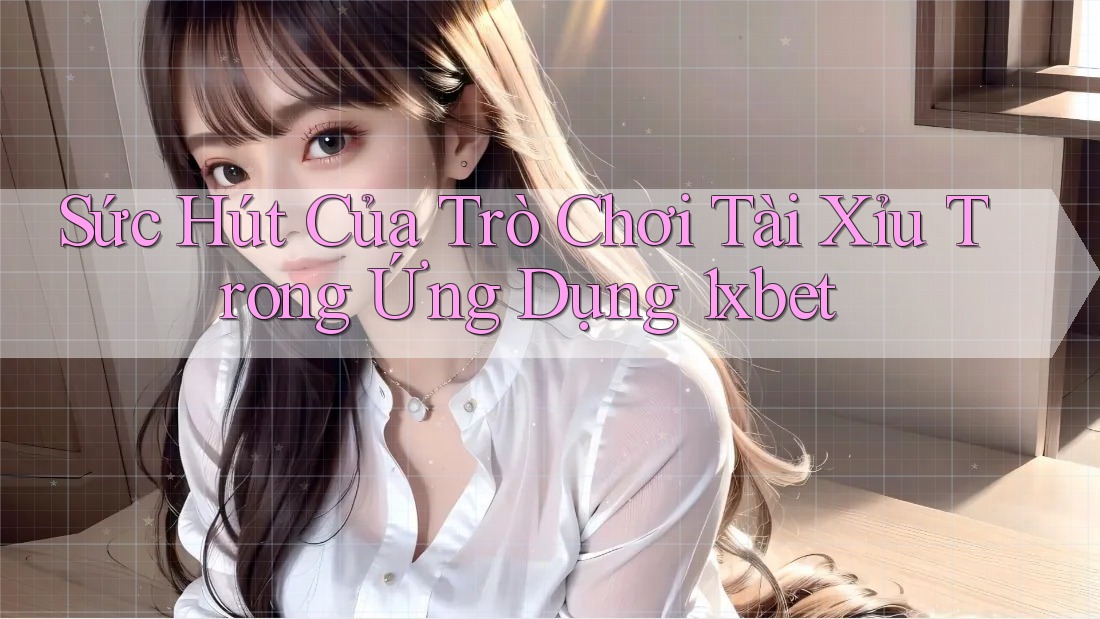 Sức Hút Của Trò Chơi Tài Xỉu Trong Ứng Dụng 1xbet