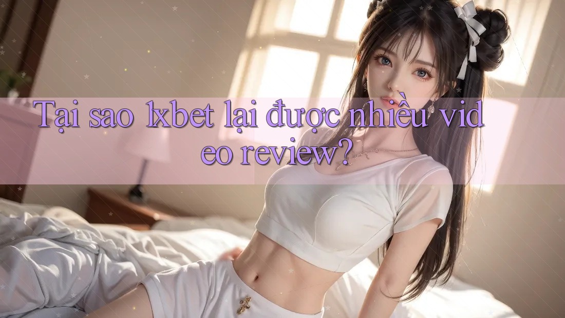 Tại sao 1xbet lại được nhiều video review?