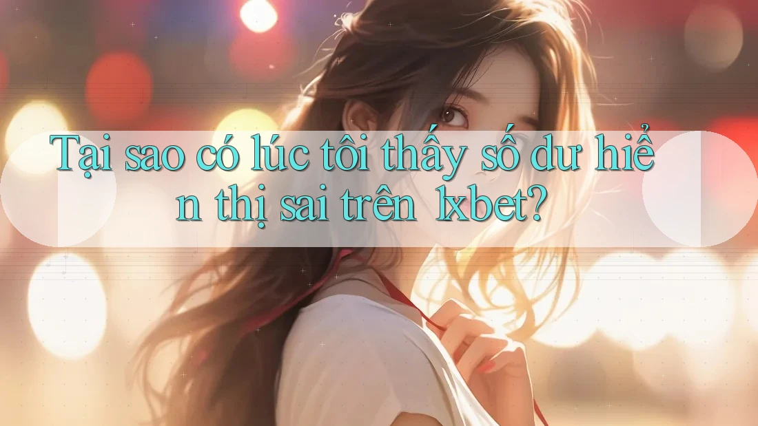 Tại sao có lúc tôi thấy số dư hiển thị sai trên 1xbet?