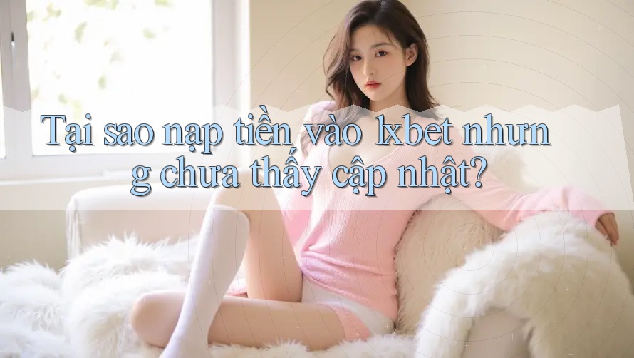 Tại sao nạp tiền vào 1xbet nhưng chưa thấy cập nhật?