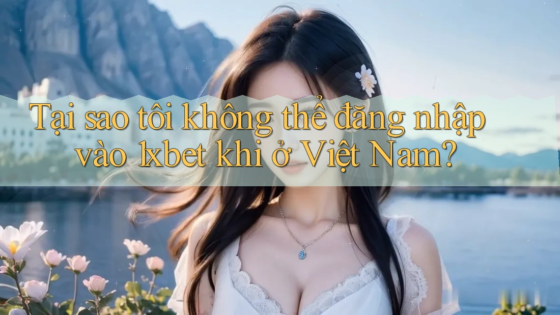 Tại sao tôi không thể đăng nhập vào 1xbet khi ở Việt Nam?