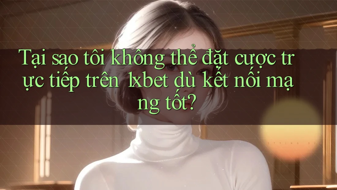 Tại sao tôi không thể đặt cược trực tiếp trên 1xbet dù kết nối mạng tốt?