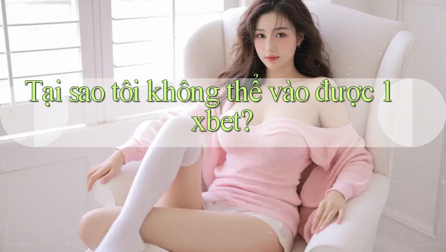 Tại sao tôi không thể vào được 1xbet?
