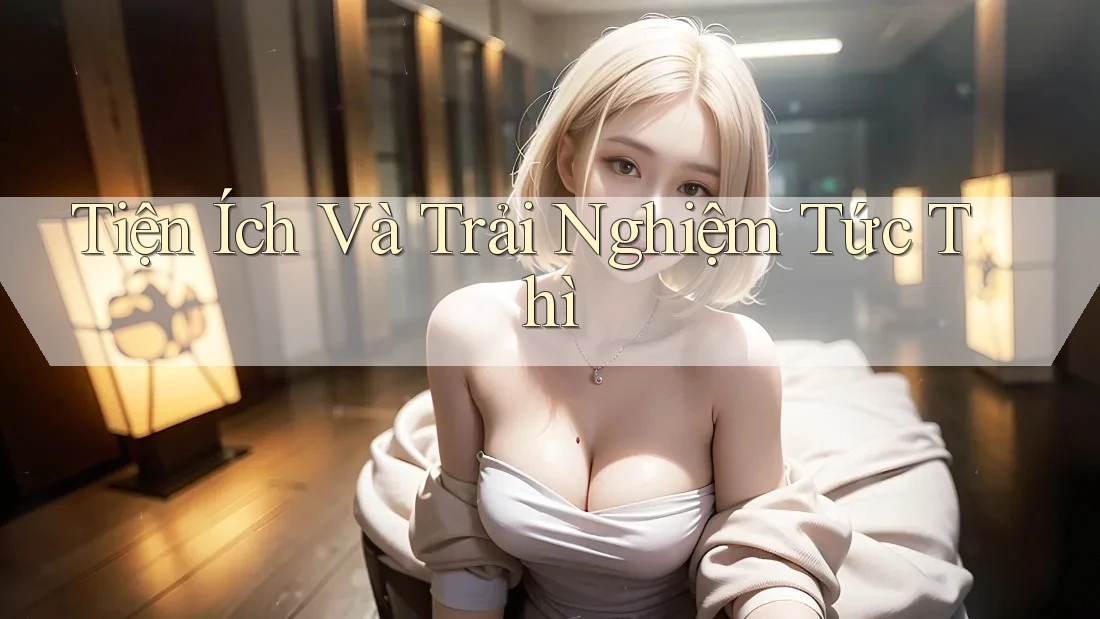 Tiện Ích Và Trải Nghiệm Tức Thì