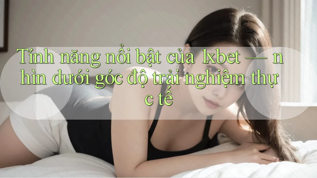 Tính năng nổi bật của 1xbet — nhìn dưới góc độ trải nghiệm thực tế