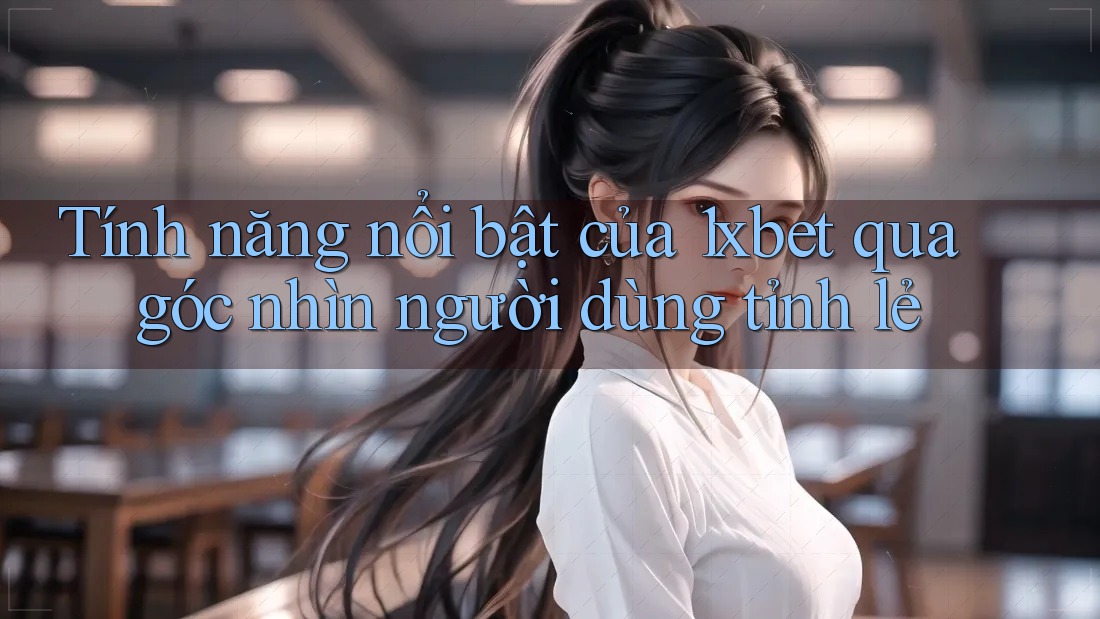 Tính năng nổi bật của 1xbet qua góc nhìn người dùng tỉnh lẻ