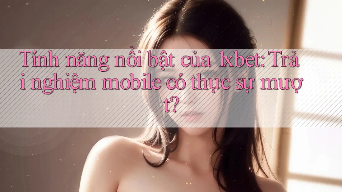 Tính năng nổi bật của 1xbet: Trải nghiệm mobile có thực sự mượt?