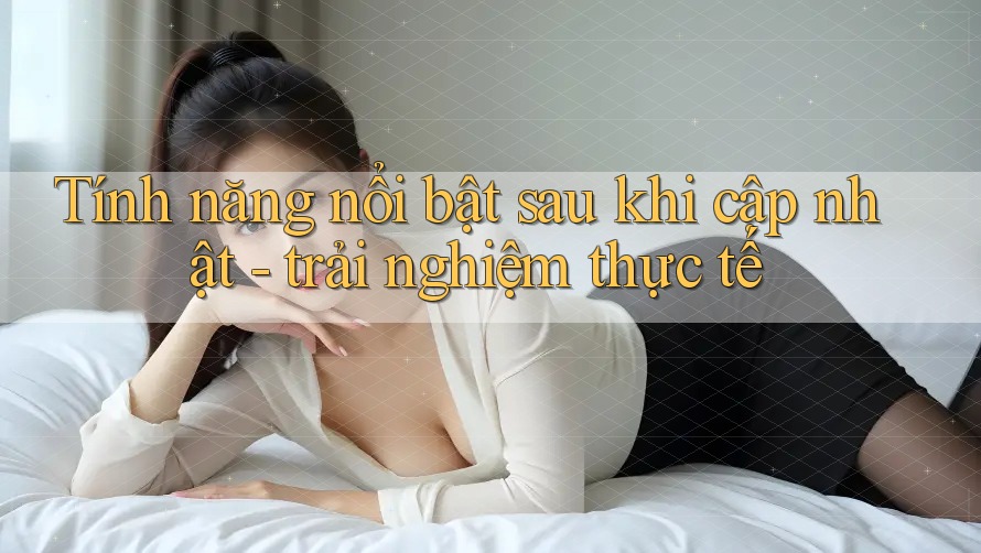 Tính năng nổi bật sau khi cập nhật - trải nghiệm thực tế