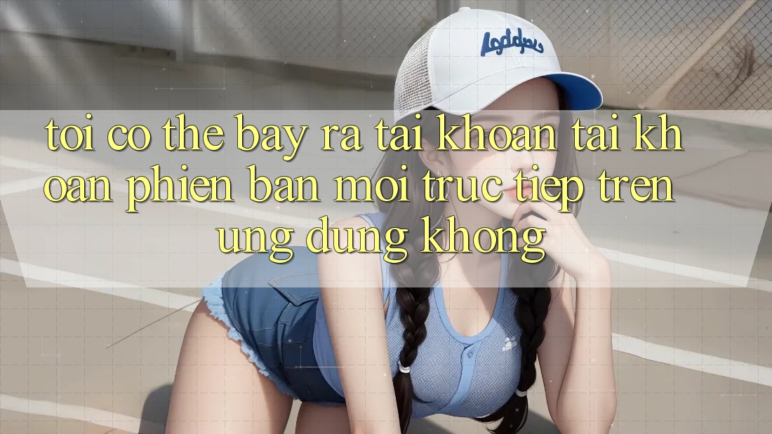 Tôi có thể bày ra tài khoản tài khoản phiên bản mới trực tiếp trên ứng dụng không? Tôi có thể bày ra tài khoản tài khoản phiên bản mới trực tiếp trên ứng dụng không?