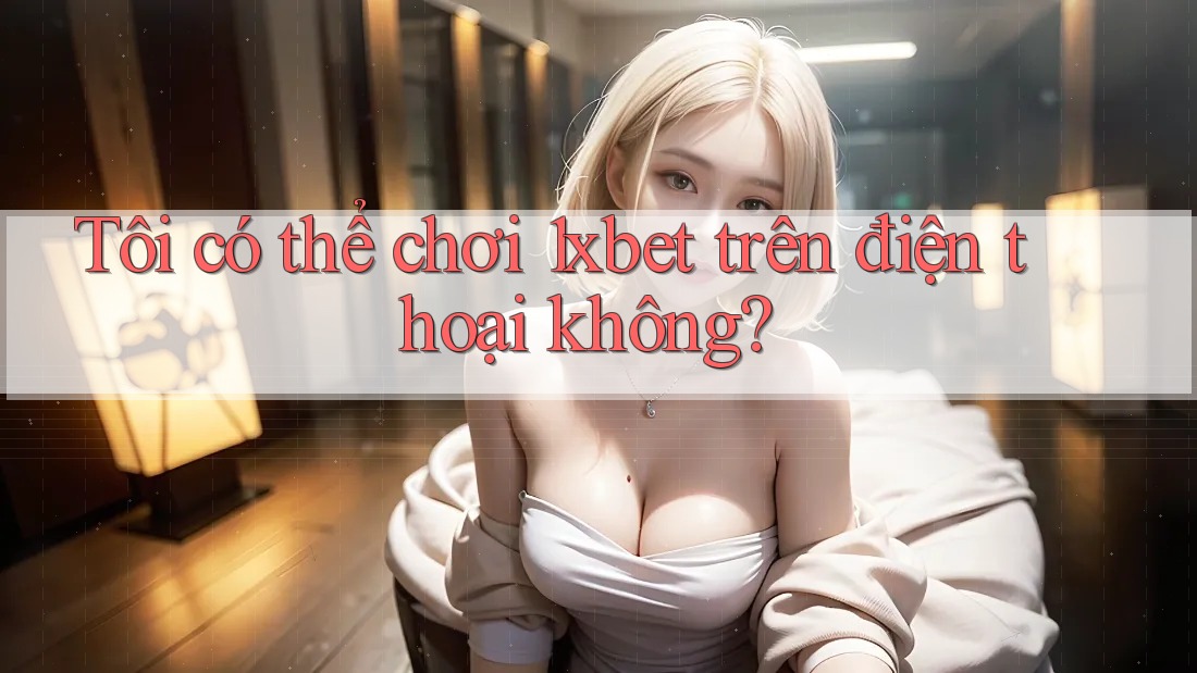Tôi có thể chơi 1xbet trên điện thoại không?