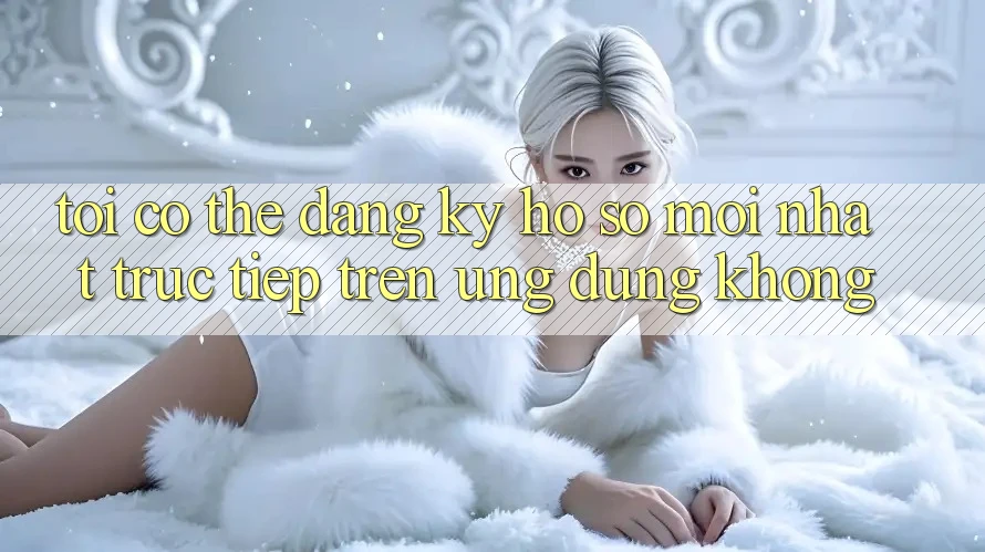Tôi có thể đăng ký hồ sơ mới nhất trực tiếp trên ứng dụng không? Tôi có thể đăng ký hồ sơ mới nhất trực tiếp trên ứng dụng không?
