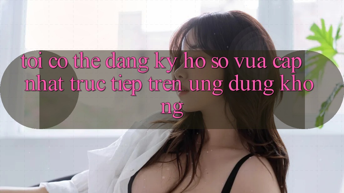 Tôi có thể đăng ký hồ sơ vừa cập nhật trực tiếp trên ứng dụng không? Tôi có thể đăng ký hồ sơ vừa cập nhật trực tiếp trên ứng dụng không?